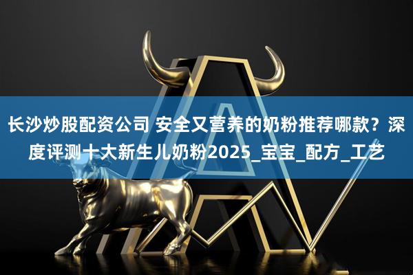 长沙炒股配资公司 安全又营养的奶粉推荐哪款？深度评测十大新生儿奶粉2025_宝宝_配方_工艺