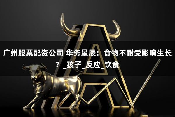 广州股票配资公司 华务星辰：食物不耐受影响生长？_孩子_反应_饮食