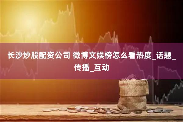 长沙炒股配资公司 微博文娱榜怎么看热度_话题_传播_互动