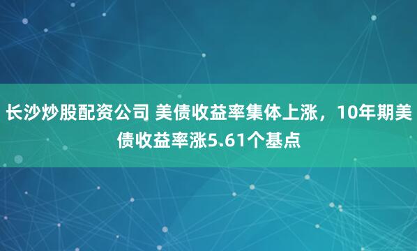 长沙炒股配资公司 美债收益率集体上涨，10年期美债收益率涨5.61个基点