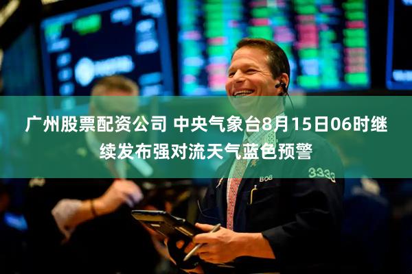 广州股票配资公司 中央气象台8月15日06时继续发布强对流天气蓝色预警