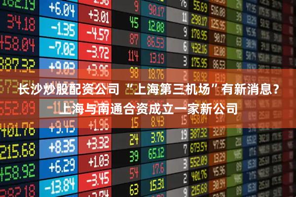 长沙炒股配资公司 “上海第三机场”有新消息？上海与南通合资成立一家新公司