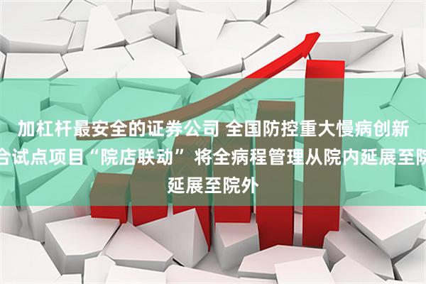 加杠杆最安全的证券公司 全国防控重大慢病创新融合试点项目“院店联动” 将全病程管理从院内延展至院外
