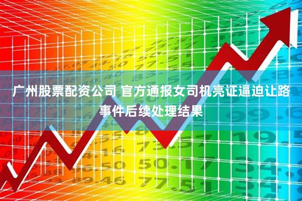 广州股票配资公司 官方通报女司机亮证逼迫让路事件后续处理结果