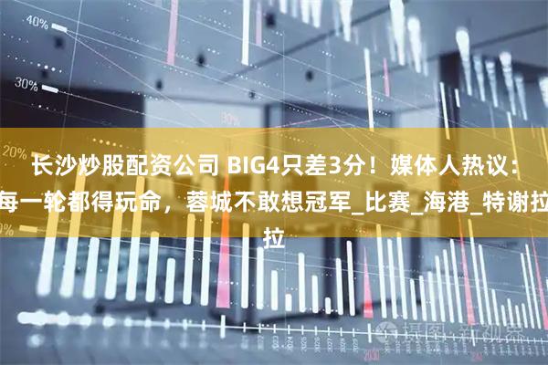 长沙炒股配资公司 BIG4只差3分！媒体人热议：每一轮都得玩命，蓉城不敢想冠军_比赛_海港_特谢拉