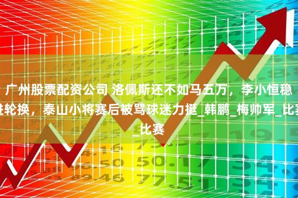 广州股票配资公司 洛佩斯还不如马五万，李小恒稳进轮换，泰山小将赛后被骂球迷力挺_韩鹏_梅帅军_比赛