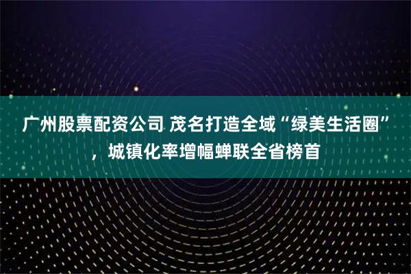 广州股票配资公司 茂名打造全域“绿美生活圈”，城镇化率增幅蝉联全省榜首