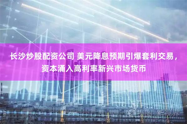 长沙炒股配资公司 美元降息预期引爆套利交易，资本涌入高利率新兴市场货币