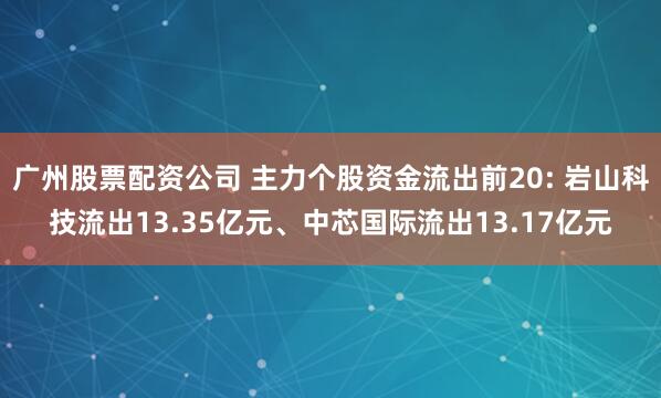 广州股票配资公司 主力个股资金流出前20: 岩山科技流出13.35亿元、中芯国际流出13.17亿元