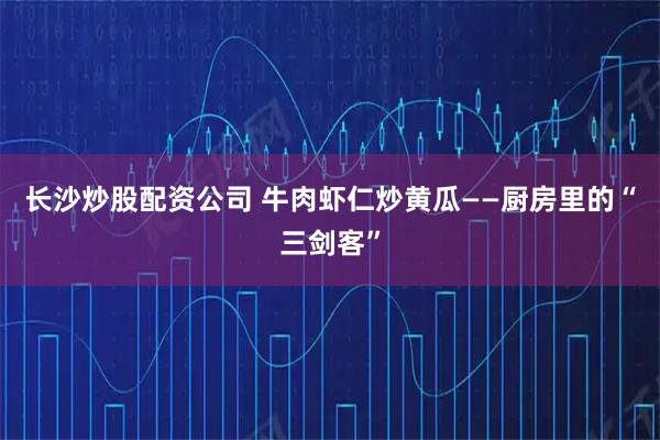 长沙炒股配资公司 牛肉虾仁炒黄瓜——厨房里的“三剑客”