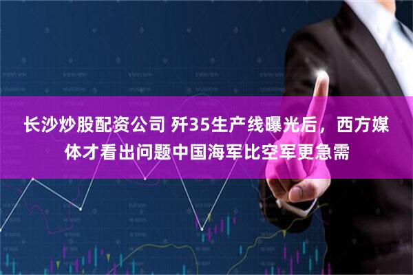 长沙炒股配资公司 歼35生产线曝光后，西方媒体才看出问题中国海军比空军更急需
