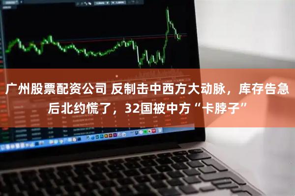 广州股票配资公司 反制击中西方大动脉，库存告急后北约慌了，32国被中方“卡脖子”