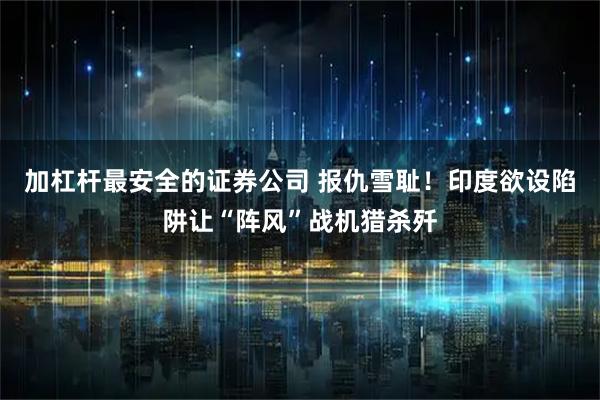 加杠杆最安全的证券公司 报仇雪耻！印度欲设陷阱让“阵风”战机猎杀歼