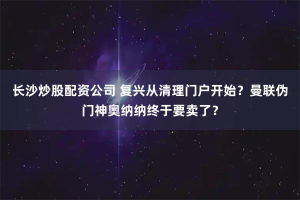 长沙炒股配资公司 复兴从清理门户开始？曼联伪门神奥纳纳终于要卖了？