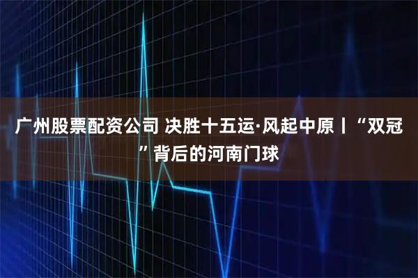 广州股票配资公司 决胜十五运·风起中原丨“双冠”背后的河南门球