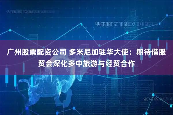 广州股票配资公司 多米尼加驻华大使：期待借服贸会深化多中旅游与经贸合作