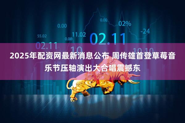 2025年配资网最新消息公布 周传雄首登草莓音乐节压轴演出大合唱震撼东