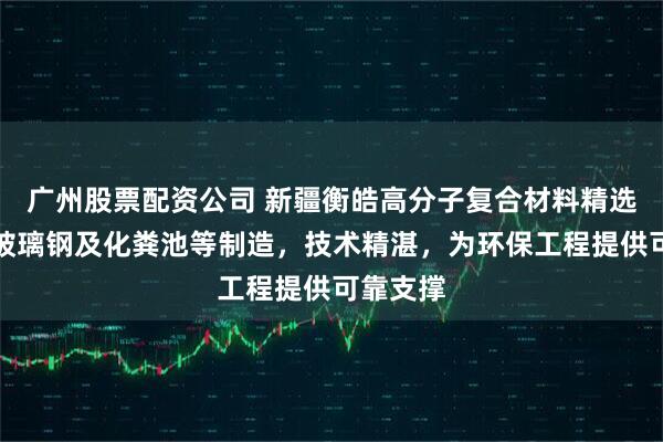 广州股票配资公司 新疆衡皓高分子复合材料精选，专注玻璃钢及化粪池等制造，技术精湛，为环保工程提供可靠支撑